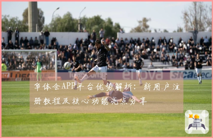 华体会APP平台优势解析：新用户注册教程及核心功能亮点分享