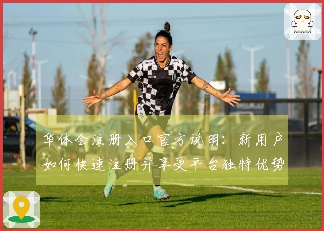 华体会注册入口官方说明：新用户如何快速注册并享受平台独特优势