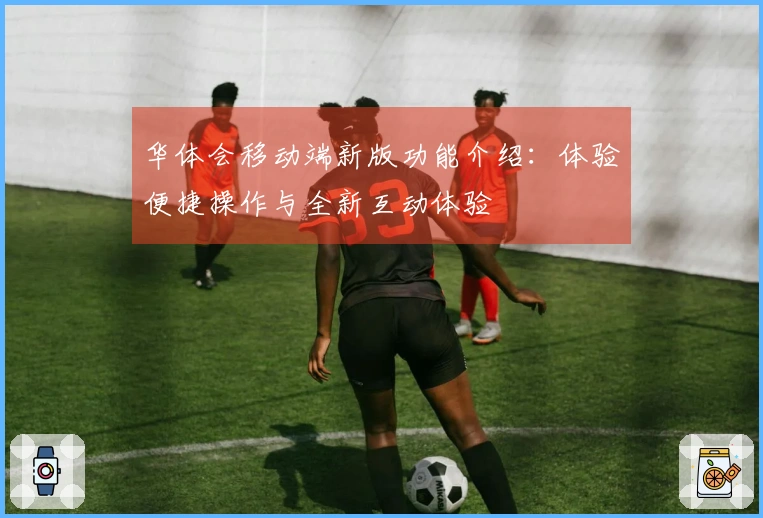 华体会移动端新版功能介绍:体验便捷操作与全新互动体验