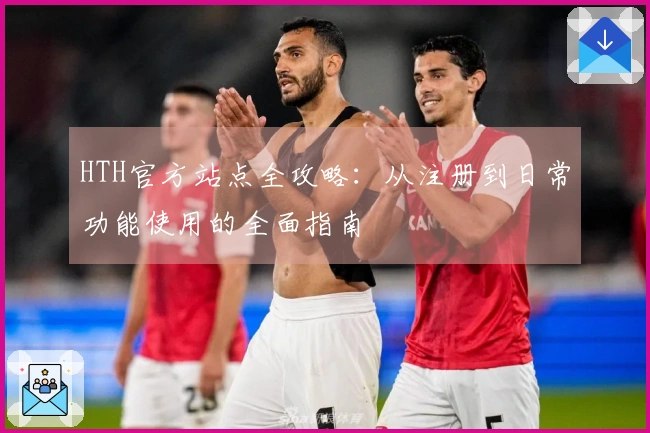HTH官方站点全攻略：从注册到日常功能使用的全面指南