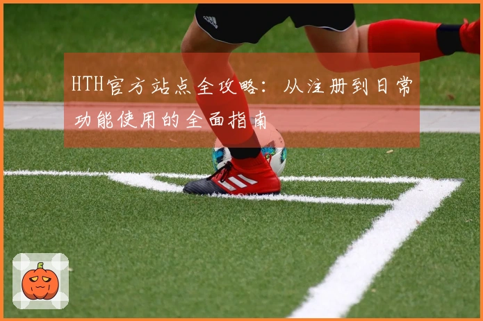 HTH官方站点全攻略：从注册到日常功能使用的全面指南
