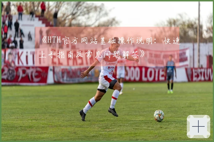《HTH官方网站基础操作说明：快速上手指南及常见问题解答》