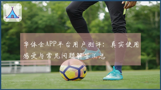 华体会APP平台用户测评：真实使用感受与常见问题解答汇总