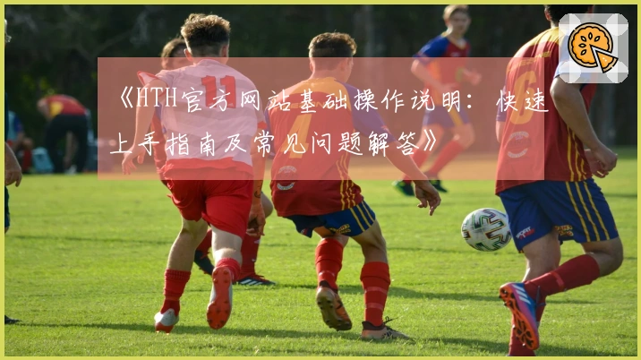 《HTH官方网站基础操作说明：快速上手指南及常见问题解答》